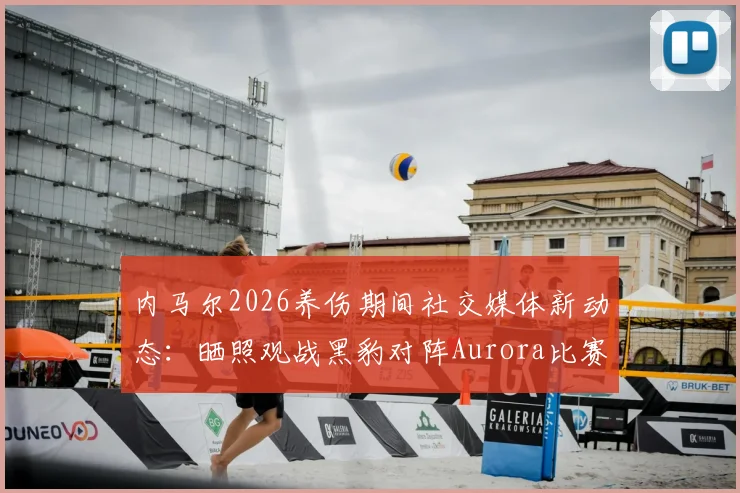 内马尔2026养伤期间社交媒体新动态：晒照观战黑豹对阵Aurora比赛并配文Bora引发热议