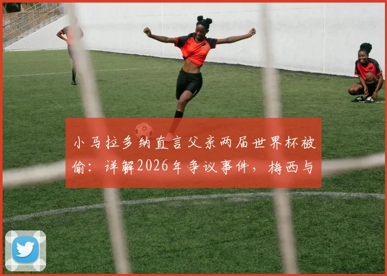 小马拉多纳直言父亲两届世界杯被偷:详解2026年争议事件,梅西与球王的时代对比分析