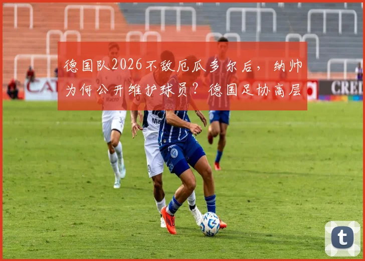 德国队2026不敌厄瓜多尔后，纳帅为何公开维护球员？德国足协高层给出关键解读