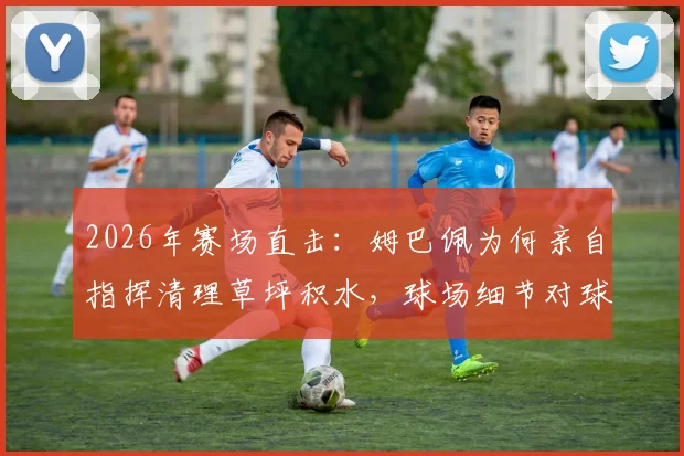 2026年赛场直击：姆巴佩为何亲自指挥清理草坪积水，球场细节对球员纪录影响有多大？