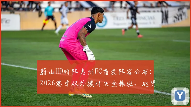 蔚山HD对阵光州FC首发阵容公布：2026赛季双外援对决全韩班，赵贤祐先发，许律替补待命