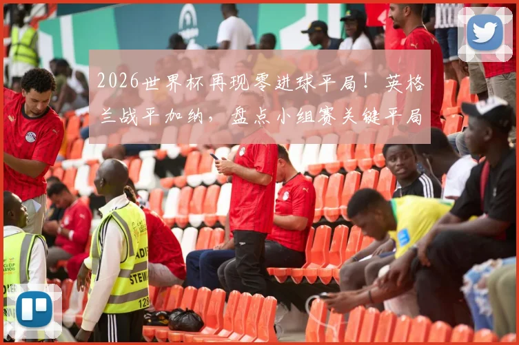 2026世界杯再现零进球平局！英格兰战平加纳，盘点小组赛关键平局对出线形势的深远影响
