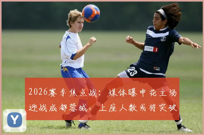 2026赛季焦点战：媒体曝申花主场迎战成都蓉城，上座人数或将突破6.1万人大关