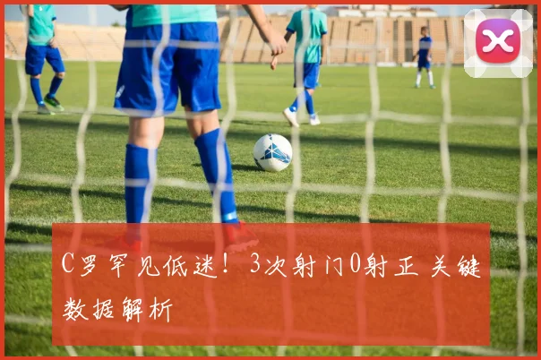 C罗罕见低迷！3次射门0射正 关键数据解析