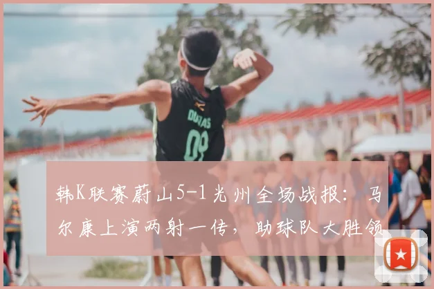 韩K联赛蔚山5-1光州全场战报：马尔康上演两射一传，助球队大胜领跑积分榜