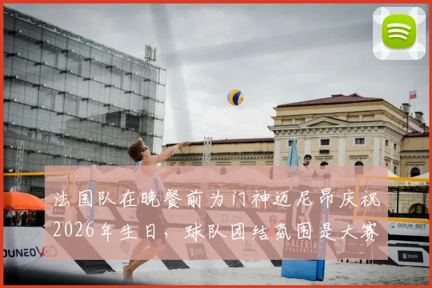 法国队在晚餐前为门神迈尼昂庆祝2026年生日，球队团结氛围是大赛关键保障