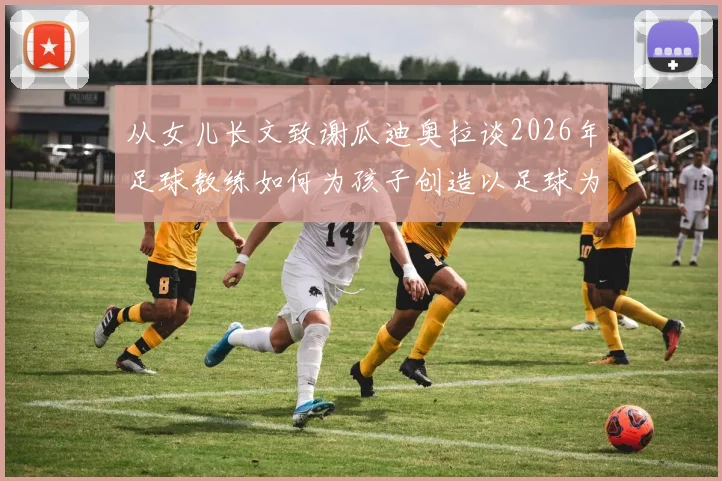 从女儿长文致谢瓜迪奥拉谈2026年足球教练如何为孩子创造以足球为伴的童年