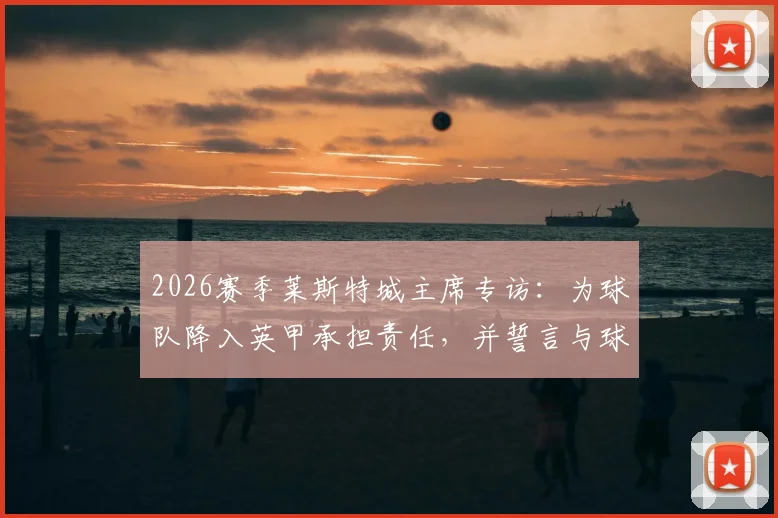 2026赛季莱斯特城主席专访：为球队降入英甲承担责任，并誓言与球队共同重塑辉煌之路