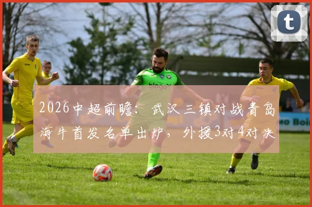 2026中超前瞻：武汉三镇对战青岛海牛首发名单出炉，外援3对4对决看点十足，叶博亚领衔