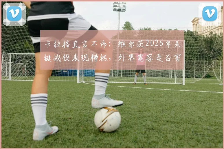 卡拉格直言不讳：维尔茨2026年关键战役表现糟糕，外界宽容是否害了他？球员状态引深思