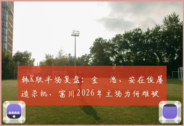 韩K联半场复盘：金昇浩、安在俊屡造杀机，富川2026年主场为何难破浦项铁桶阵？技术统计与比赛细节一览