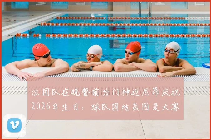 法国队在晚餐前为门神迈尼昂庆祝2026年生日，球队团结氛围是大赛关键保障