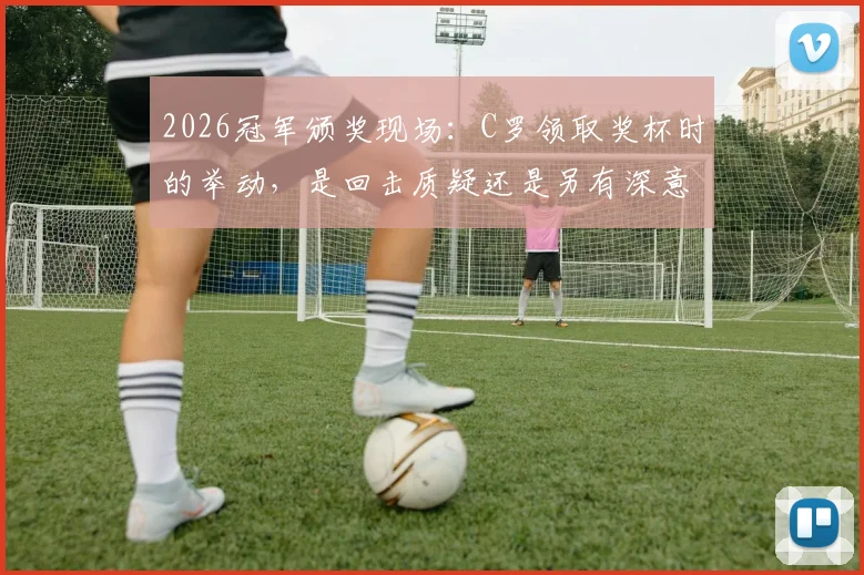 2026冠军颁奖现场：C罗领取奖杯时的举动，是回击质疑还是另有深意？解读巨星赛后瞬间