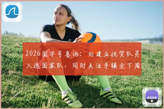 2026国字号喜讯：刘建业祝贺队员入选国家队，同时关注李镇全下周骨折复查关键节点