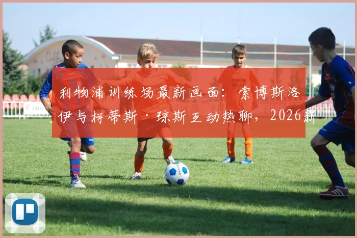 利物浦训练场最新画面：索博斯洛伊与柯蒂斯·琼斯互动热聊，2026新季前疑云消散