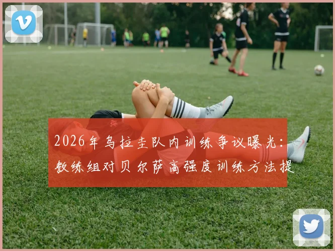 2026年乌拉圭队内训练争议曝光：教练组对贝尔萨高强度训练方法提出异议与战术优化方案