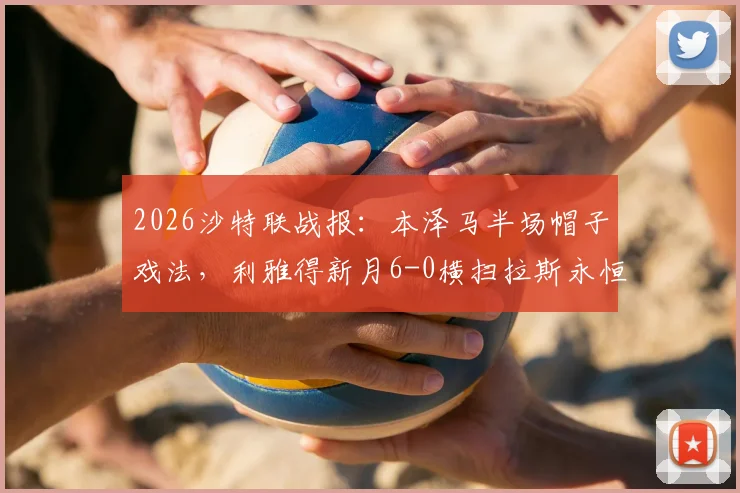 2026沙特联战报：本泽马半场帽子戏法，利雅得新月6-0横扫拉斯永恒，复盘双方阵容与战术