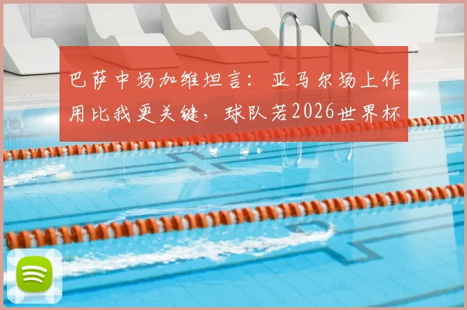 巴萨中场加维坦言：亚马尔场上作用比我更关键，球队若2026世界杯夺冠我愿全力以赴
