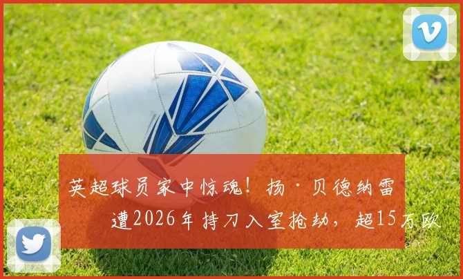 英超球员家中惊魂！扬·贝德纳雷克遭2026年持刀入室抢劫，超15万欧元损失背后，球星安保与住所隐私如何保障？