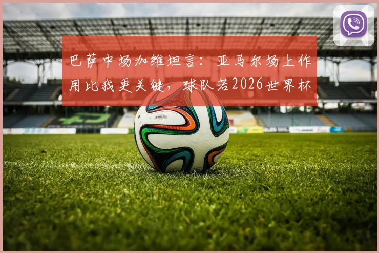 巴萨中场加维坦言：亚马尔场上作用比我更关键，球队若2026世界杯夺冠我愿全力以赴