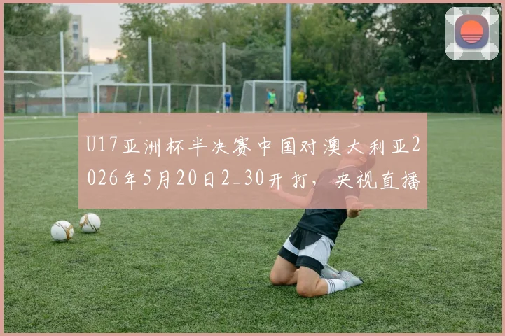 U17亚洲杯半决赛中国对澳大利亚2026年5月20日2_30开打，央视直播平台及国青队阵容名单前瞻