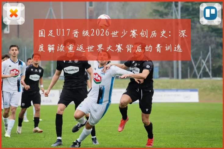 国足U17晋级2026世少赛创历史：深度解读重返世界大赛背后的青训选拔与未来挑战