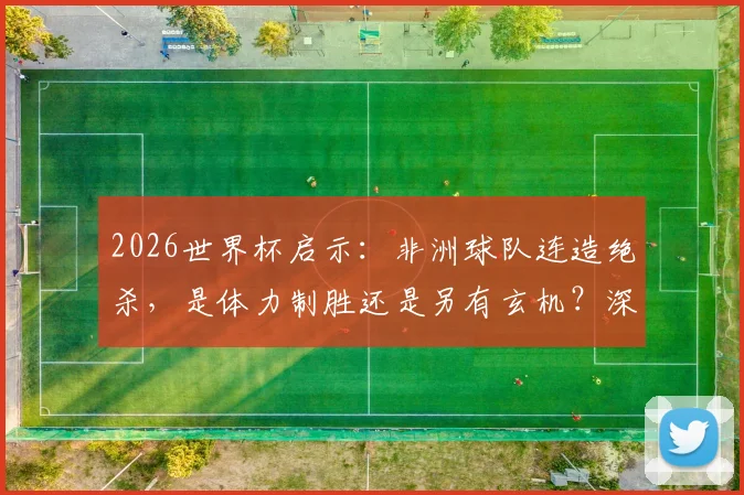 2026世界杯启示：非洲球队连造绝杀，是体力制胜还是另有玄机？深度剖析末段进球关键