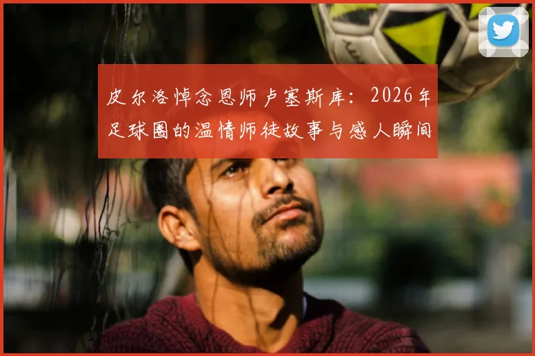 皮尔洛悼念恩师卢塞斯库：2026年足球圈的温情师徒故事与感人瞬间回顾