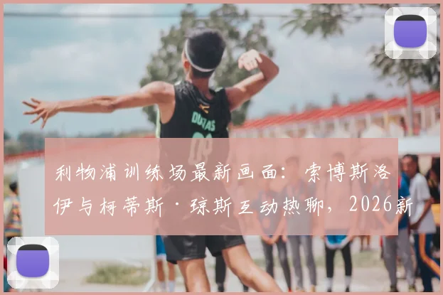 利物浦训练场最新画面：索博斯洛伊与柯蒂斯·琼斯互动热聊，2026新季前疑云消散
