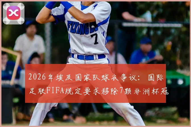 2026年埃及国家队球衣争议：国际足联FIFA规定要求移除7颗非洲杯冠军星星标志，球迷热议球衣设计规则