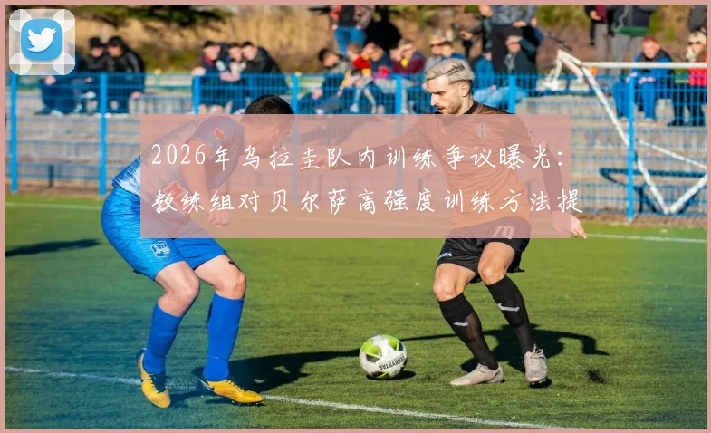 2026年乌拉圭队内训练争议曝光：教练组对贝尔萨高强度训练方法提出异议与战术优化方案
