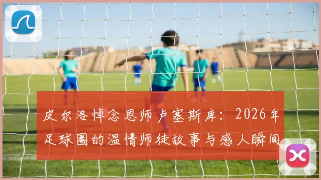 皮尔洛悼念恩师卢塞斯库：2026年足球圈的温情师徒故事与感人瞬间回顾