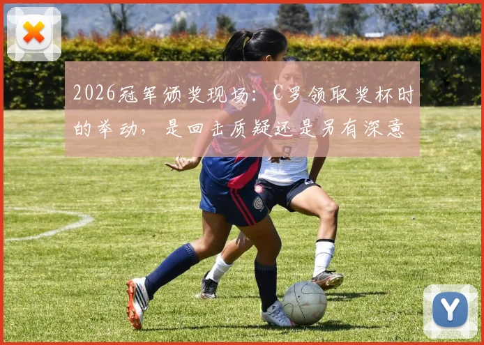 2026冠军颁奖现场：C罗领取奖杯时的举动，是回击质疑还是另有深意？解读巨星赛后瞬间