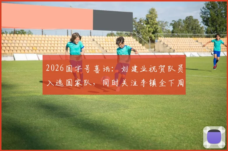 2026国字号喜讯：刘建业祝贺队员入选国家队，同时关注李镇全下周骨折复查关键节点