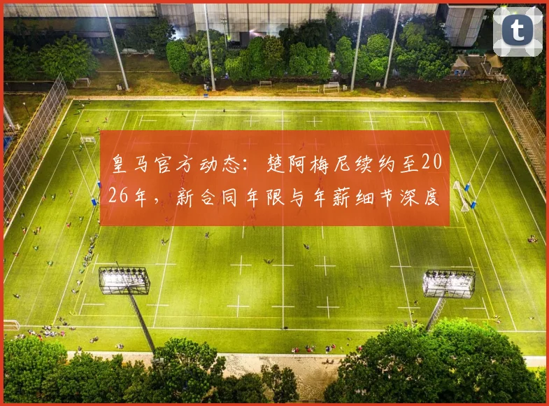 皇马官方动态：楚阿梅尼续约至2026年，新合同年限与年薪细节深度解读，解析其续约原因及对未来阵容影响