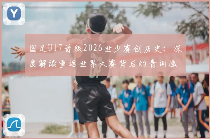 国足U17晋级2026世少赛创历史：深度解读重返世界大赛背后的青训选拔与未来挑战