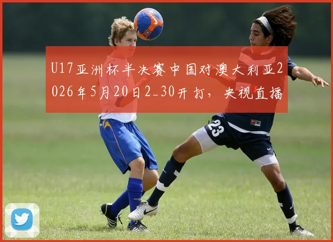 U17亚洲杯半决赛中国对澳大利亚2026年5月20日2_30开打，央视直播平台及国青队阵容名单前瞻