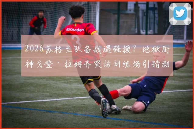 2026苏格兰队备战遇强援？地狱厨神戈登·拉姆齐突访训练场引猜测，是为提振士气还是跨界合作？
