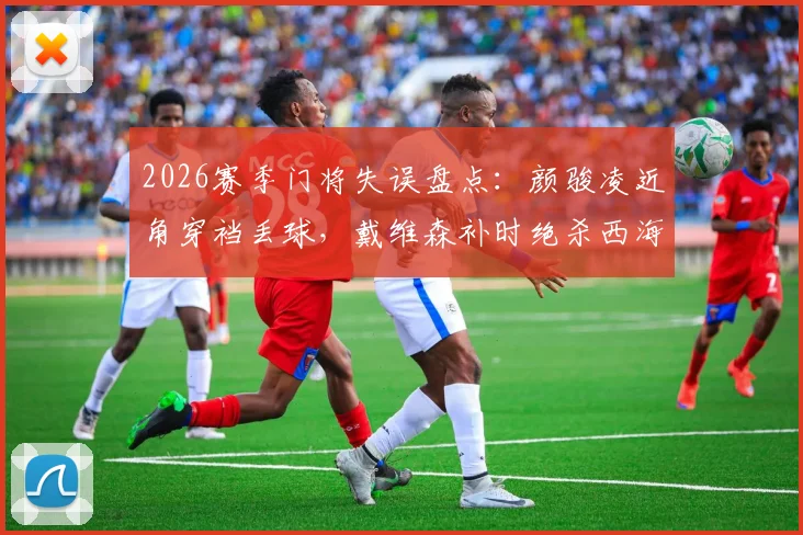 2026赛季门将失误盘点：颜骏凌近角穿裆丢球，戴维森补时绝杀西海岸引热议