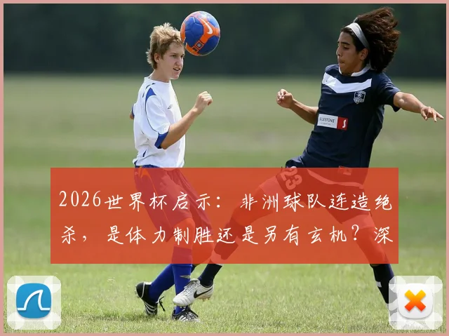 2026世界杯启示：非洲球队连造绝杀，是体力制胜还是另有玄机？深度剖析末段进球关键