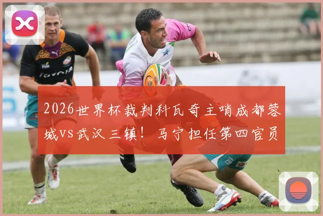 2026世界杯裁判科瓦奇主哨成都蓉城vs武汉三镇！马宁担任第四官员，比赛看点与裁判解析