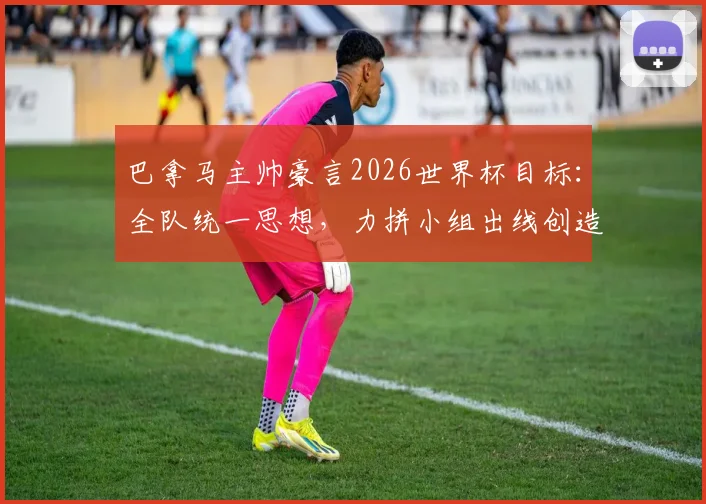 巴拿马主帅豪言2026世界杯目标：全队统一思想，力拼小组出线创造历史
