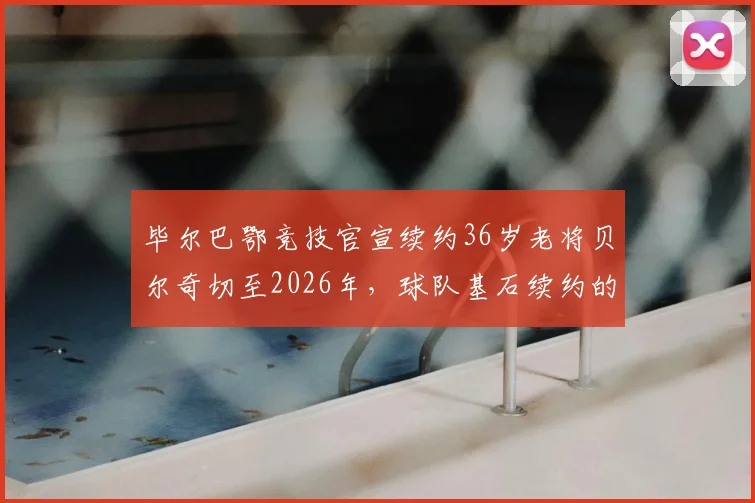 毕尔巴鄂竞技官宣续约36岁老将贝尔奇切至2026年，球队基石续约的考量与未来规划解读