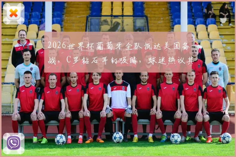 2026世界杯葡萄牙全队抵达美国备战，C罗钻石耳钉吸睛，球迷热议其精神状态与行程细节