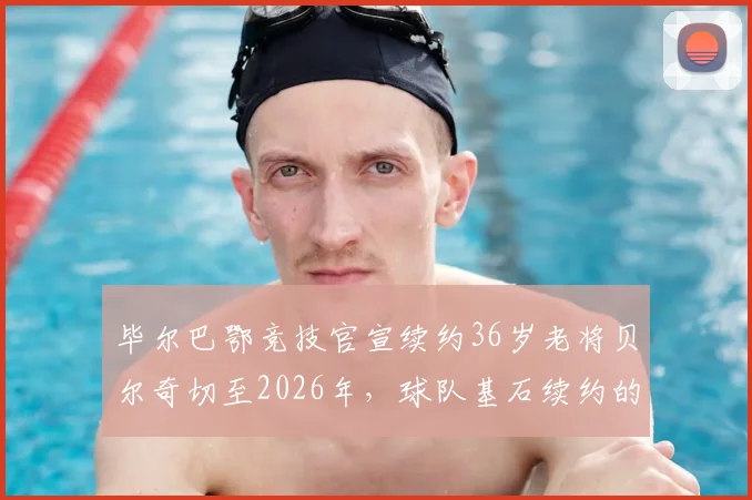毕尔巴鄂竞技官宣续约36岁老将贝尔奇切至2026年，球队基石续约的考量与未来规划解读
