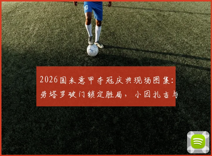 2026国米意甲夺冠庆典现场图集：劳塔罗破门锁定胜局，小因扎吉与队员激情庆祝高清照片回顾