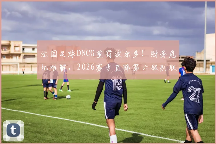 法国足球DNCG重罚波尔多！财务危机难解，2026赛季直降第六级别联赛